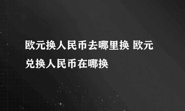 欧元换人民币去哪里换 欧元兑换人民币在哪换