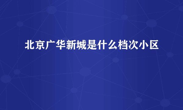 北京广华新城是什么档次小区