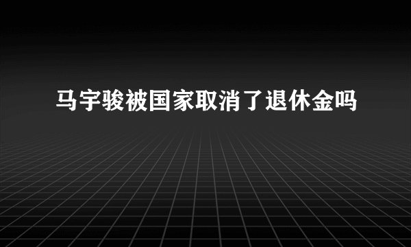 马宇骏被国家取消了退休金吗
