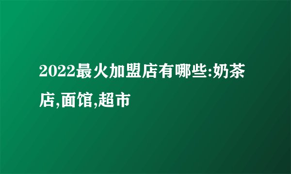 2022最火加盟店有哪些:奶茶店,面馆,超市