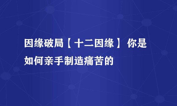 因缘破局【十二因缘】 你是如何亲手制造痛苦的