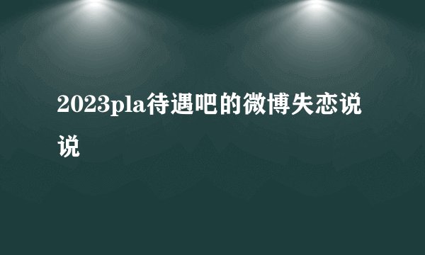 2023pla待遇吧的微博失恋说说