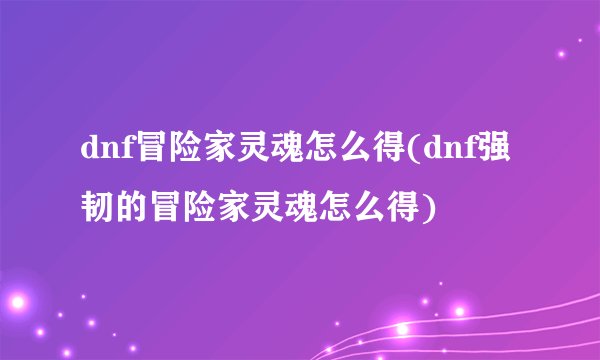 dnf冒险家灵魂怎么得(dnf强韧的冒险家灵魂怎么得)