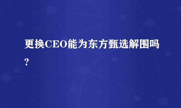 更换CEO能为东方甄选解围吗?