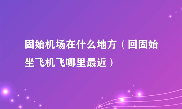 固始机场在什么地方（回固始坐飞机飞哪里最近）