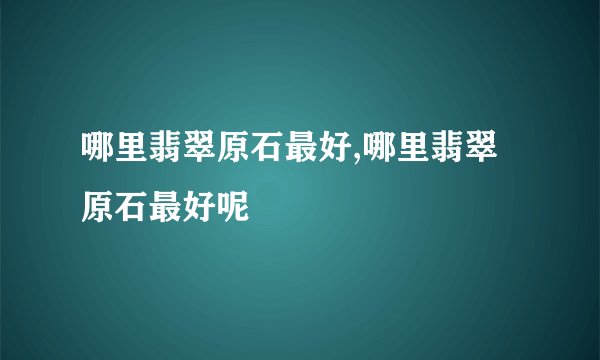 哪里翡翠原石最好,哪里翡翠原石最好呢