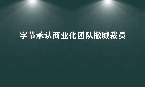字节承认商业化团队撤城裁员