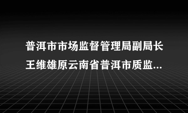 普洱市市场监督管理局副局长王维雄原云南省普洱市质监局副局长简介