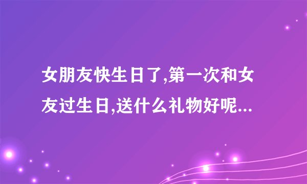 女朋友快生日了,第一次和女友过生日,送什么礼物好呢?...