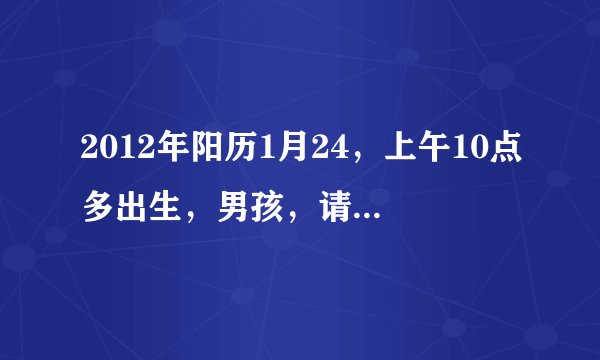 2012年阳历1月24，上午10点多出生，男孩，请帮忙算算八字，五行缺什么，名字怎么起好，谢谢