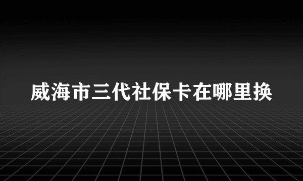 威海市三代社保卡在哪里换