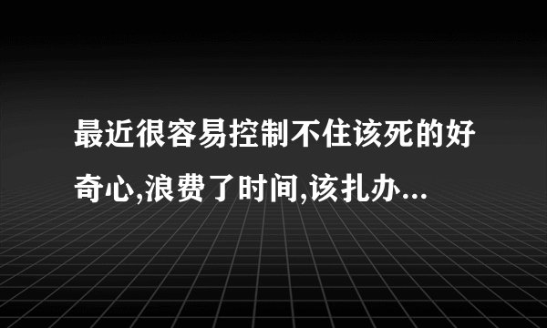 最近很容易控制不住该死的好奇心,浪费了时间,该扎办? - 知乎