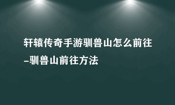轩辕传奇手游驯兽山怎么前往-驯兽山前往方法