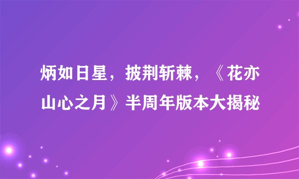 炳如日星，披荆斩棘，《花亦山心之月》半周年版本大揭秘