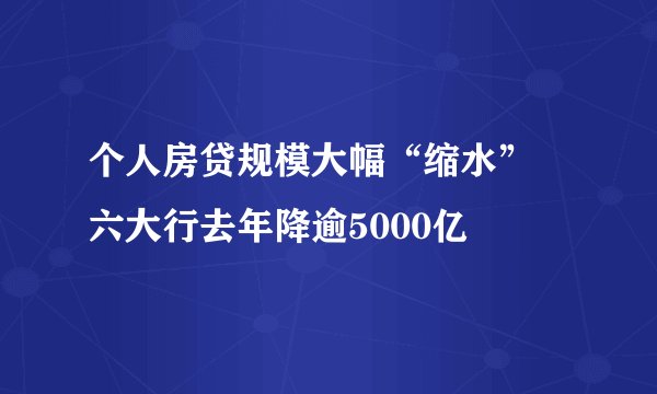 个人房贷规模大幅“缩水” 六大行去年降逾5000亿