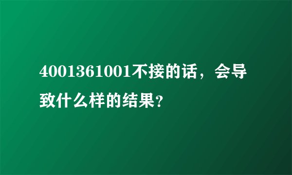 4001361001不接的话,会导致什么样的结果?