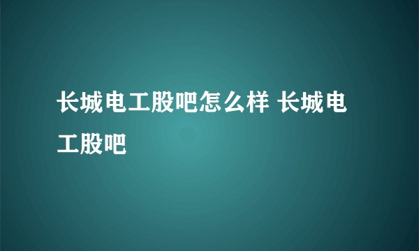 长城电工股吧怎么样 长城电工股吧
