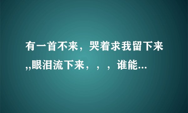 有一首不来，哭着求我留下来,,眼泪流下来，，，谁能告诉我这首歌的名字?
