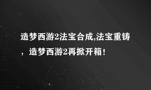 造梦西游2法宝合成,法宝重铸，造梦西游2再掀开箱！