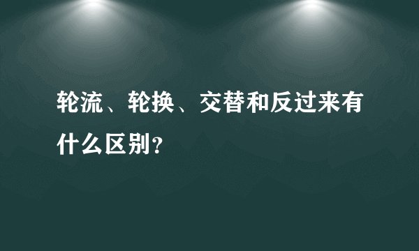 轮流、轮换、交替和反过来有什么区别？