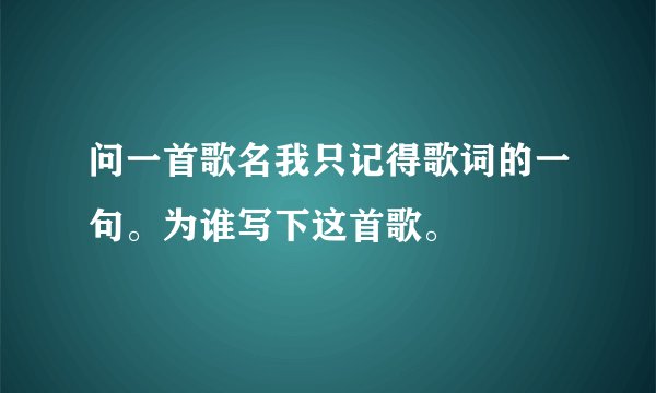 问一首歌名我只记得歌词的一句。为谁写下这首歌。