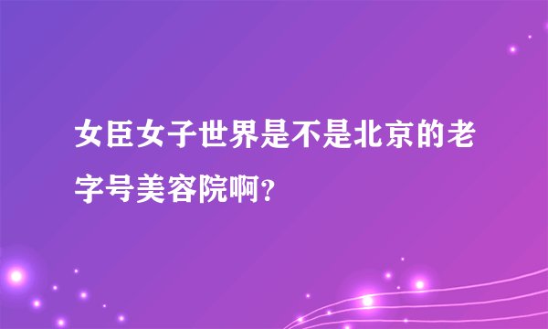 女臣女子世界是不是北京的老字号美容院啊？