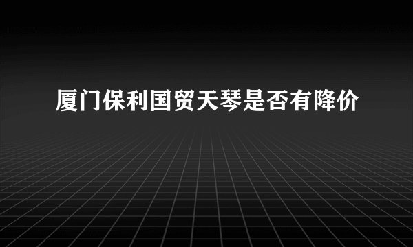 厦门保利国贸天琴是否有降价