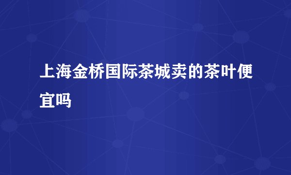 上海金桥国际茶城卖的茶叶便宜吗