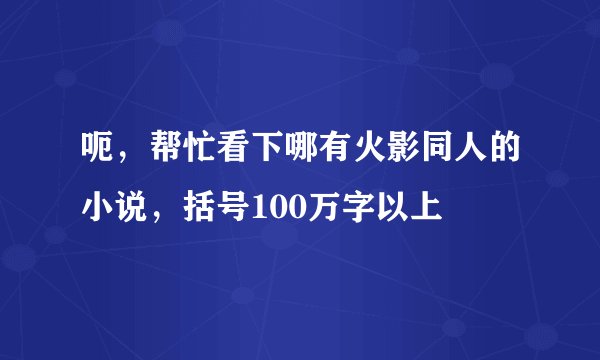 呃，帮忙看下哪有火影同人的小说，括号100万字以上