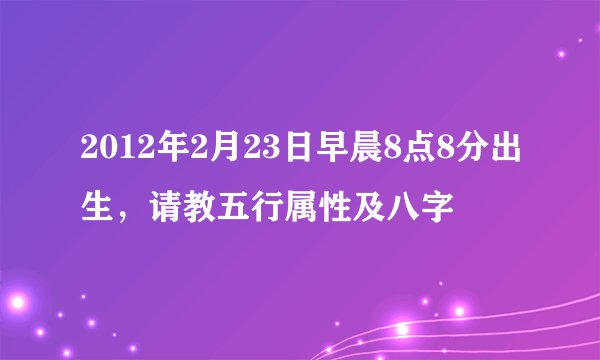 2012年2月23日早晨8点8分出生，请教五行属性及八字