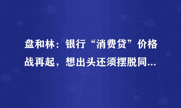 盘和林：银行“消费贷”价格战再起，想出头还须摆脱同质化竞争