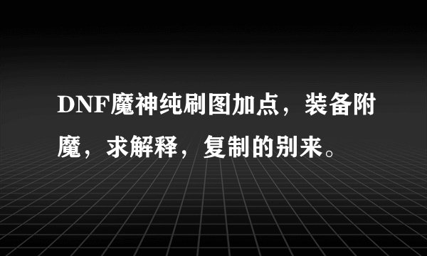 DNF魔神纯刷图加点，装备附魔，求解释，复制的别来。