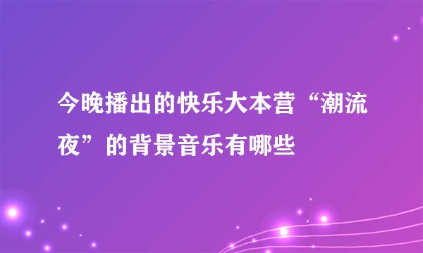 今晚播出的快乐大本营“潮流夜”的背景音乐有哪些