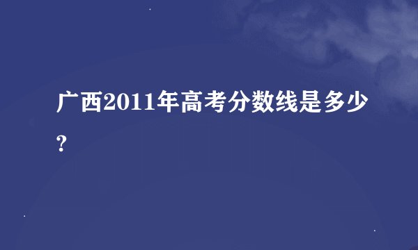 广西2011年高考分数线是多少?