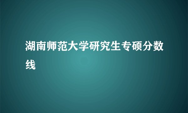 湖南师范大学研究生专硕分数线