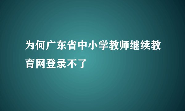 为何广东省中小学教师继续教育网登录不了