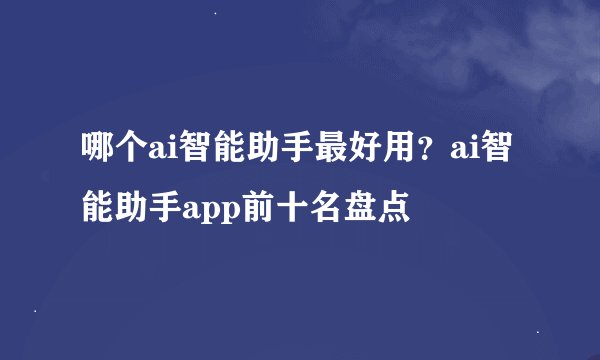 哪个ai智能助手最好用？ai智能助手app前十名盘点