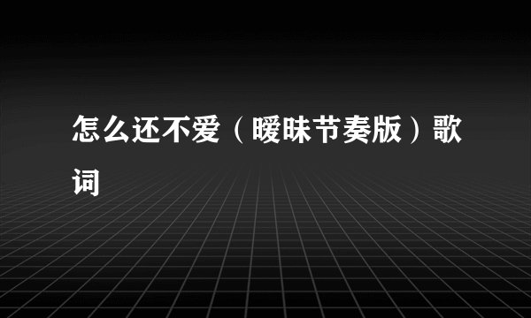 怎么还不爱（暧昧节奏版）歌词