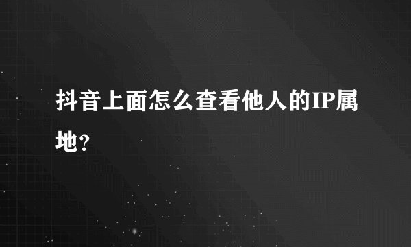 抖音上面怎么查看他人的IP属地？
