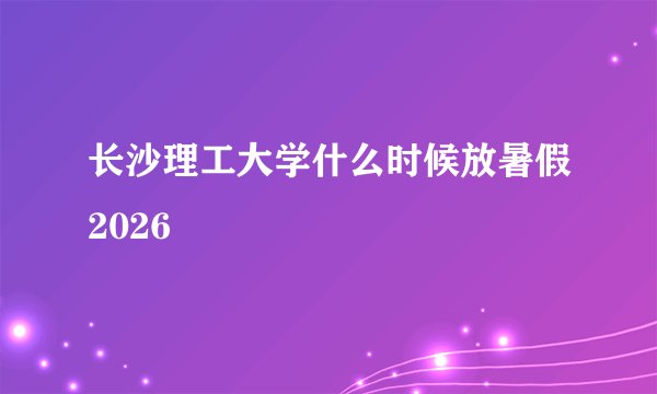 长沙理工大学什么时候放暑假2026