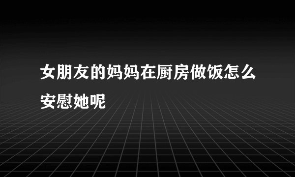 女朋友的妈妈在厨房做饭怎么安慰她呢
