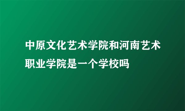 中原文化艺术学院和河南艺术职业学院是一个学校吗