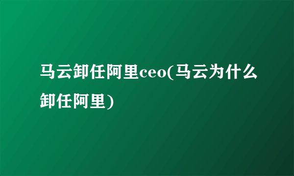 马云卸任阿里ceo(马云为什么卸任阿里)
