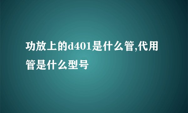 功放上的d401是什么管,代用管是什么型号