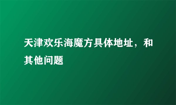 天津欢乐海魔方具体地址，和其他问题