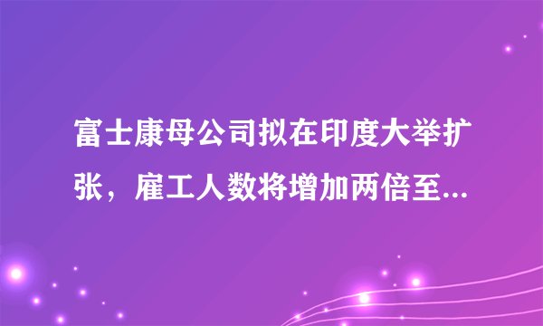 富士康母公司拟在印度大举扩张，雇工人数将增加两倍至10万人