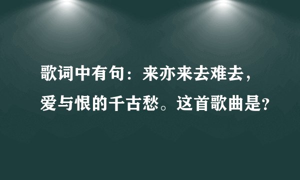 歌词中有句：来亦来去难去，爱与恨的千古愁。这首歌曲是？