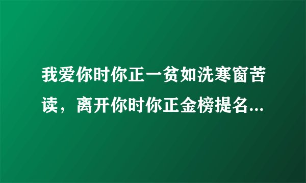 我爱你时你正一贫如洗寒窗苦读，离开你时你正金榜提名洞房花烛，怎么去体会这句话