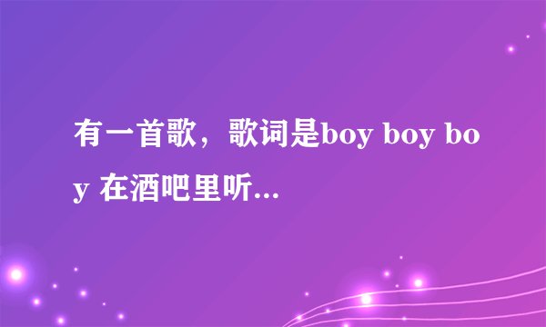 有一首歌，歌词是boy boy boy 在酒吧里听到的一首歌，可能是一首老