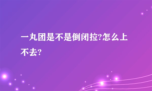 一丸团是不是倒闭拉?怎么上不去?